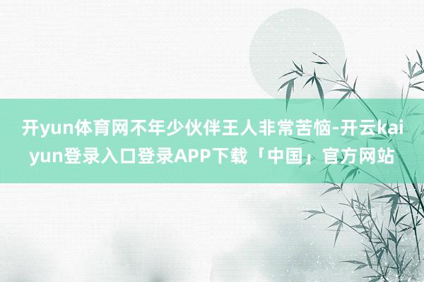 开yun体育网不年少伙伴王人非常苦恼-开云kaiyun登录入口登录APP下载「中国」官方网站