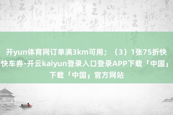 开yun体育网订单满3km可用；（3）1张75折快车、特惠快车券-开云kaiyun登录入口登录APP下载「中国」官方网站