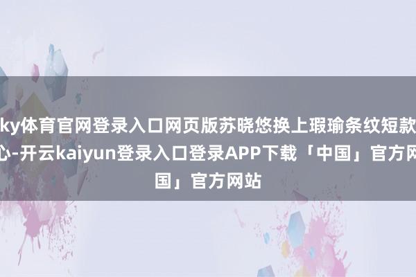 ky体育官网登录入口网页版苏晓悠换上瑕瑜条纹短款背心-开云kaiyun登录入口登录APP下载「中国」官方网站