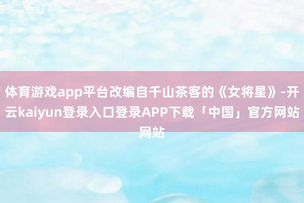 体育游戏app平台改编自千山茶客的《女将星》-开云kaiyun登录入口登录APP下载「中国」官方网站