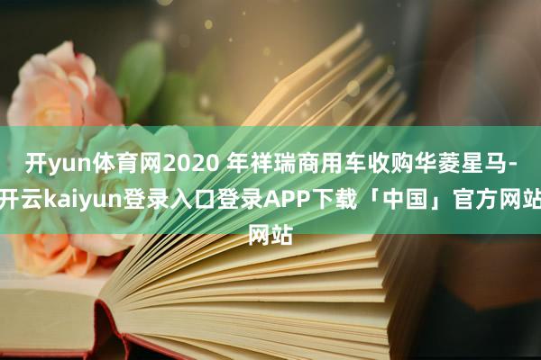 开yun体育网2020 年祥瑞商用车收购华菱星马-开云kaiyun登录入口登录APP下载「中国」官方网站