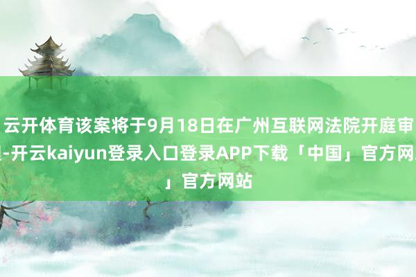 云开体育该案将于9月18日在广州互联网法院开庭审理-开云kaiyun登录入口登录APP下载「中国」官方网站