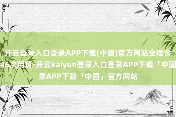 开云登录入口登录APP下载(中国)官方网站全程含餐包含全程46次用餐-开云kaiyun登录入口登录APP下载「中国」官方网站