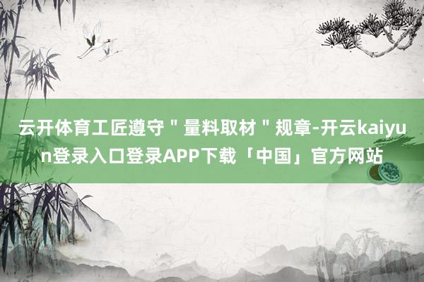 云开体育工匠遵守＂量料取材＂规章-开云kaiyun登录入口登录APP下载「中国」官方网站