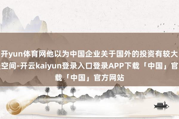 开yun体育网他以为中国企业关于国外的投资有较大的增漫空间-开云kaiyun登录入口登录APP下载「中国」官方网站