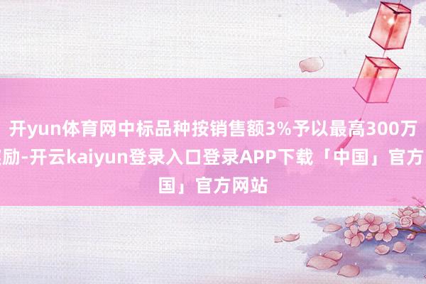 开yun体育网中标品种按销售额3%予以最高300万元奖励-开云kaiyun登录入口登录APP下载「中国」官方网站