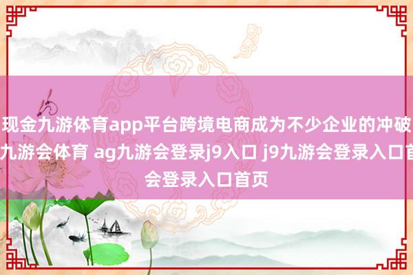 现金九游体育app平台跨境电商成为不少企业的冲破口-九游会体育 ag九游会登录j9入口 j9九游会登录入口首页