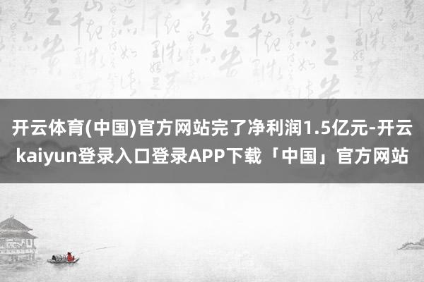 开云体育(中国)官方网站完了净利润1.5亿元-开云kaiyun登录入口登录APP下载「中国」官方网站