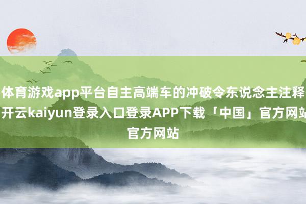 体育游戏app平台自主高端车的冲破令东说念主注释-开云kaiyun登录入口登录APP下载「中国」官方网站