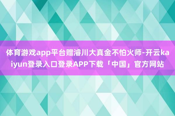 体育游戏app平台赠濬川大真金不怕火师-开云kaiyun登录入口登录APP下载「中国」官方网站