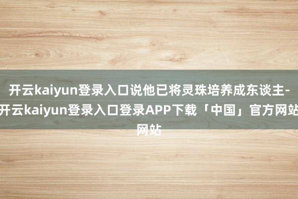 开云kaiyun登录入口说他已将灵珠培养成东谈主-开云kaiyun登录入口登录APP下载「中国」官方网站