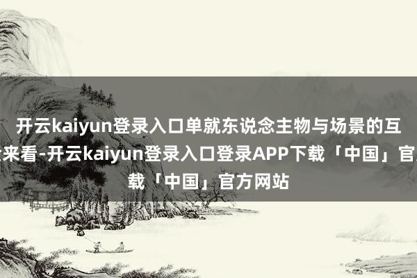 开云kaiyun登录入口单就东说念主物与场景的互动体验来看-开云kaiyun登录入口登录APP下载「中国」官方网站