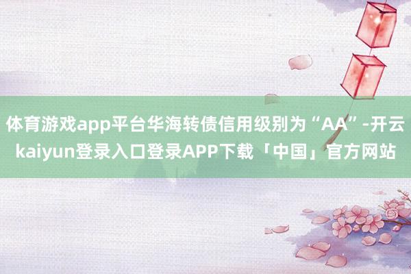 体育游戏app平台华海转债信用级别为“AA”-开云kaiyun登录入口登录APP下载「中国」官方网站