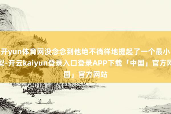 开yun体育网没念念到他绝不徜徉地提起了一个最小的梨-开云kaiyun登录入口登录APP下载「中国」官方网站