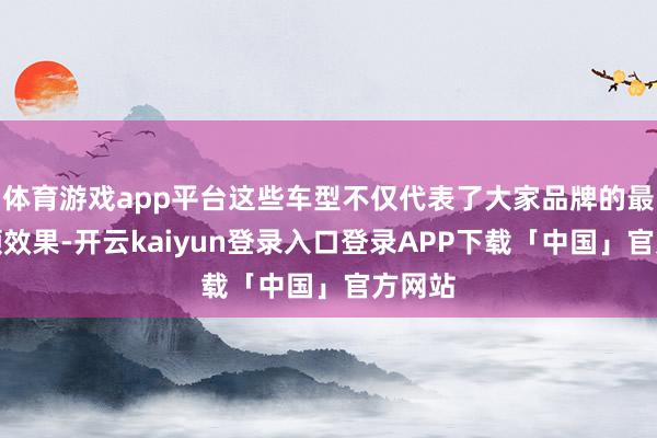 体育游戏app平台这些车型不仅代表了大家品牌的最新本领效果-开云kaiyun登录入口登录APP下载「中国」官方网站