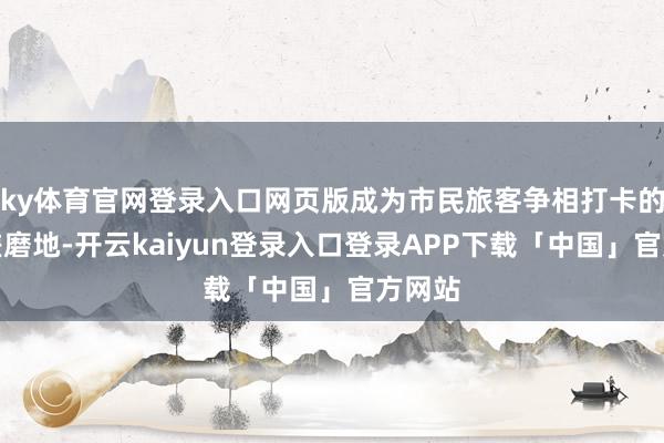 ky体育官网登录入口网页版成为市民旅客争相打卡的热点磋磨地-开云kaiyun登录入口登录APP下载「中国」官方网站
