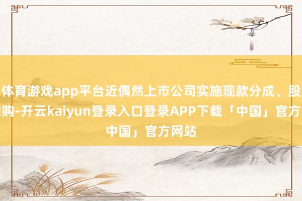 体育游戏app平台近偶然上市公司实施现款分成、股份回购-开云kaiyun登录入口登录APP下载「中国」官方网站
