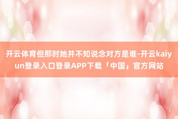 开云体育但那时她并不知说念对方是谁-开云kaiyun登录入口登录APP下载「中国」官方网站