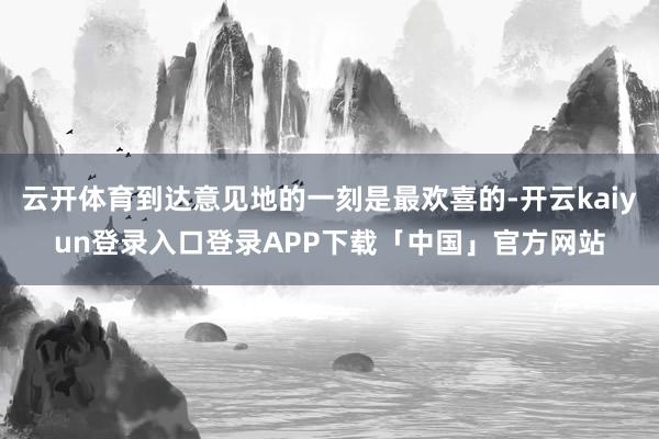 云开体育到达意见地的一刻是最欢喜的-开云kaiyun登录入口登录APP下载「中国」官方网站