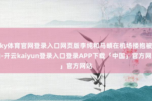 ky体育官网登录入口网页版李纯和马頔在机场搂抱被拍-开云kaiyun登录入口登录APP下载「中国」官方网站