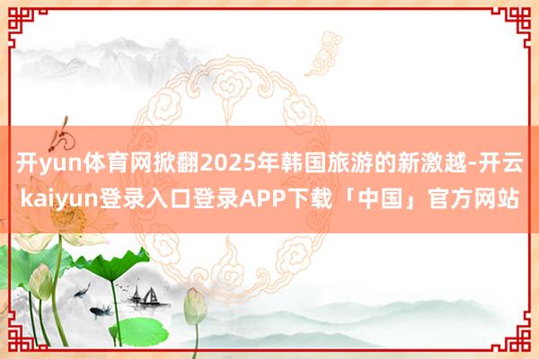 开yun体育网掀翻2025年韩国旅游的新激越-开云kaiyun登录入口登录APP下载「中国」官方网站