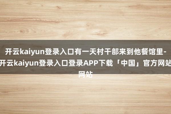 开云kaiyun登录入口有一天村干部来到他餐馆里-开云kaiyun登录入口登录APP下载「中国」官方网站