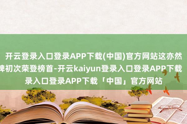 开云登录入口登录APP下载(中国)官方网站这亦然中国电动汽车品牌初次荣登榜首-开云kaiyun登录入口登录APP下载「中国」官方网站