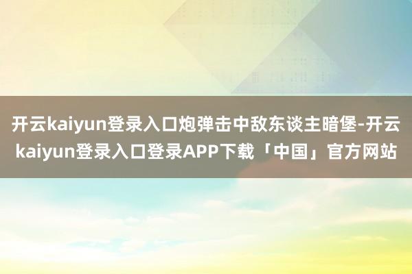 开云kaiyun登录入口炮弹击中敌东谈主暗堡-开云kaiyun登录入口登录APP下载「中国」官方网站