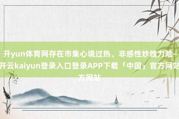 开yun体育网存在市集心境过热、非感性炒魄力险-开云kaiyun登录入口登录APP下载「中国」官方网站