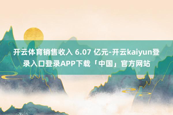 开云体育销售收入 6.07 亿元-开云kaiyun登录入口登录APP下载「中国」官方网站