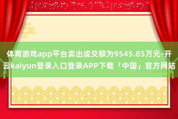 体育游戏app平台卖出成交额为9545.85万元-开云kaiyun登录入口登录APP下载「中国」官方网站