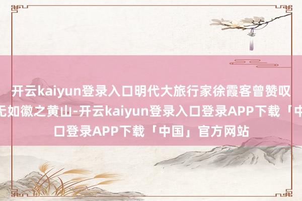 开云kaiyun登录入口明代大旅行家徐霞客曾赞叹:“薄海表里无如徽之黄山-开云kaiyun登录入口登录APP下载「中国」官方网站