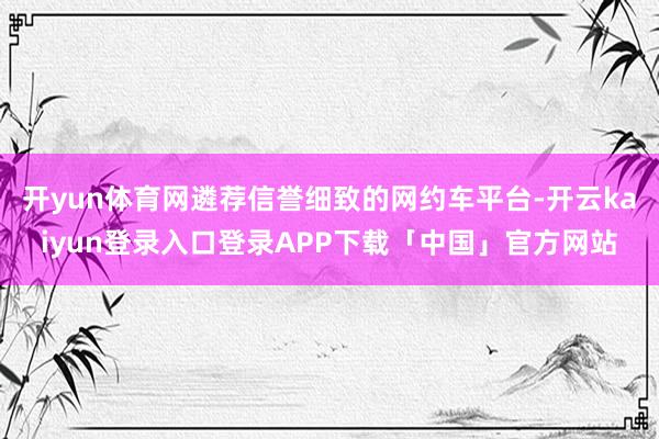 开yun体育网遴荐信誉细致的网约车平台-开云kaiyun登录入口登录APP下载「中国」官方网站