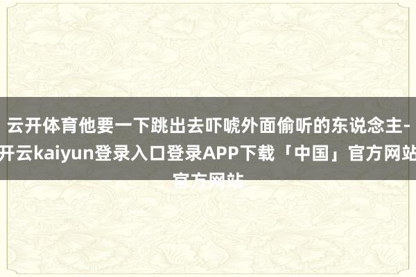云开体育他要一下跳出去吓唬外面偷听的东说念主-开云kaiyun登录入口登录APP下载「中国」官方网站