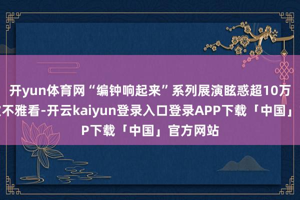 开yun体育网“编钟响起来”系列展演眩惑超10万东谈主次不雅看-开云kaiyun登录入口登录APP下载「中国」官方网站
