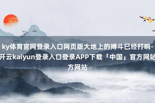 ky体育官网登录入口网页版大地上的搏斗已经打响-开云kaiyun登录入口登录APP下载「中国」官方网站