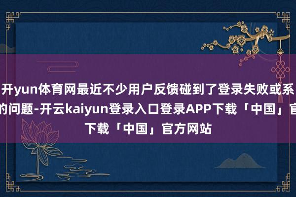 开yun体育网最近不少用户反馈碰到了登录失败或系统报错的问题-开云kaiyun登录入口登录APP下载「中国」官方网站