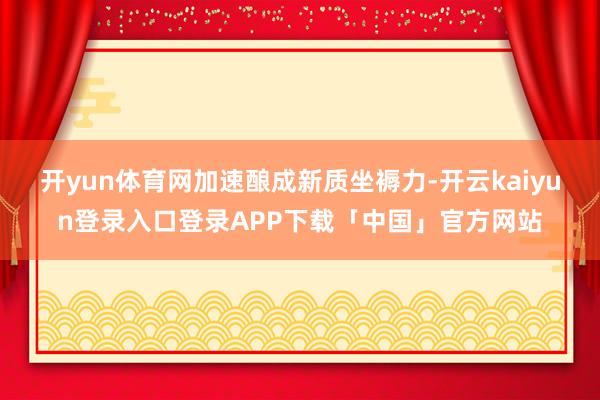 开yun体育网 加速酿成新质坐褥力-开云kaiyun登录入口登录APP下载「中国」官方网站