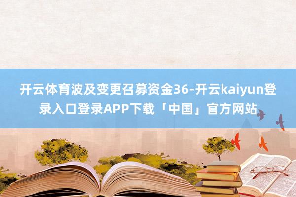 开云体育波及变更召募资金36-开云kaiyun登录入口登录APP下载「中国」官方网站
