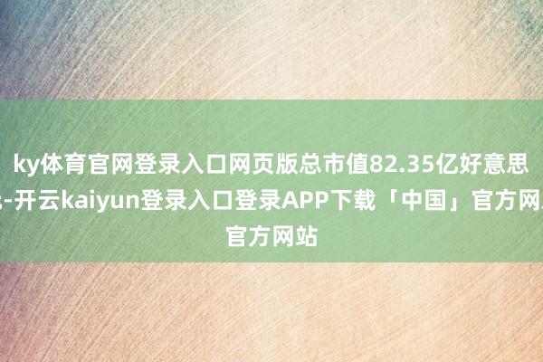 ky体育官网登录入口网页版总市值82.35亿好意思元-开云kaiyun登录入口登录APP下载「中国」官方网站