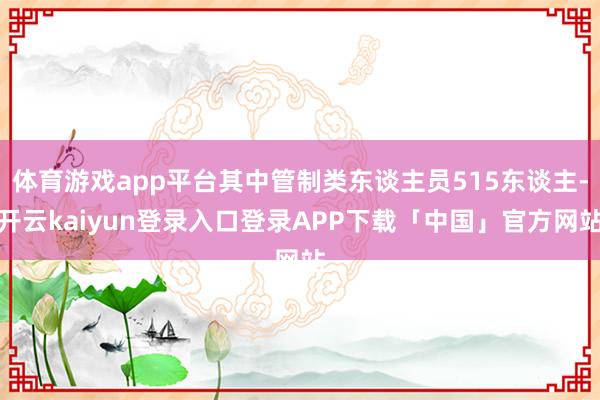 体育游戏app平台其中管制类东谈主员515东谈主-开云kaiyun登录入口登录APP下载「中国」官方网站