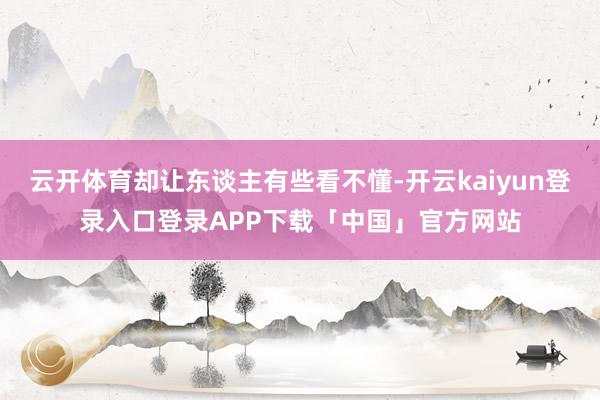 云开体育却让东谈主有些看不懂-开云kaiyun登录入口登录APP下载「中国」官方网站