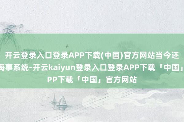 开云登录入口登录APP下载(中国)官方网站当今还能用奢睿海事系统-开云kaiyun登录入口登录APP下载「中国」官方网站