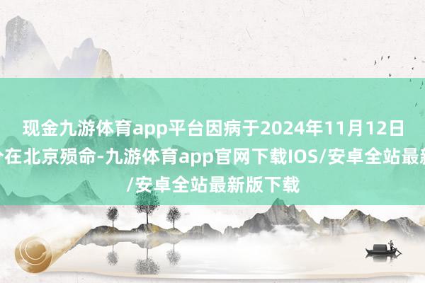 现金九游体育app平台因病于2024年11月12日2时43分在北京殒命-九游体育app官网下载IOS/安卓全站最新版下载