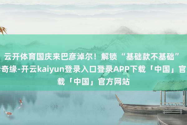 云开体育国庆来巴彦淖尔！解锁 “基础款不基础” 的河套奇缘-开云kaiyun登录入口登录APP下载「中国」官方网站