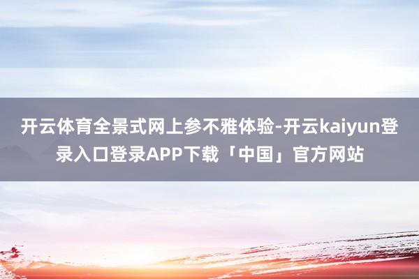 开云体育全景式网上参不雅体验-开云kaiyun登录入口登录APP下载「中国」官方网站