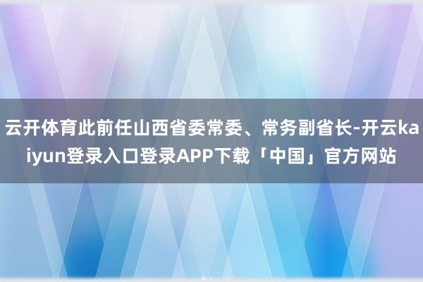 云开体育此前任山西省委常委、常务副省长-开云kaiyun登录入口登录APP下载「中国」官方网站