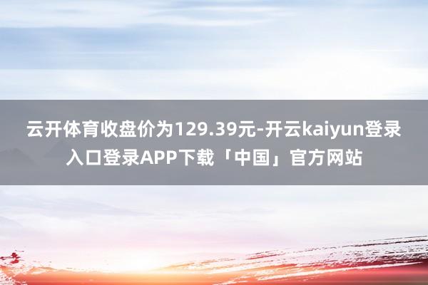 云开体育收盘价为129.39元-开云kaiyun登录入口登录APP下载「中国」官方网站