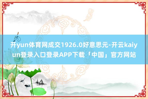 开yun体育网成交1926.0好意思元-开云kaiyun登录入口登录APP下载「中国」官方网站