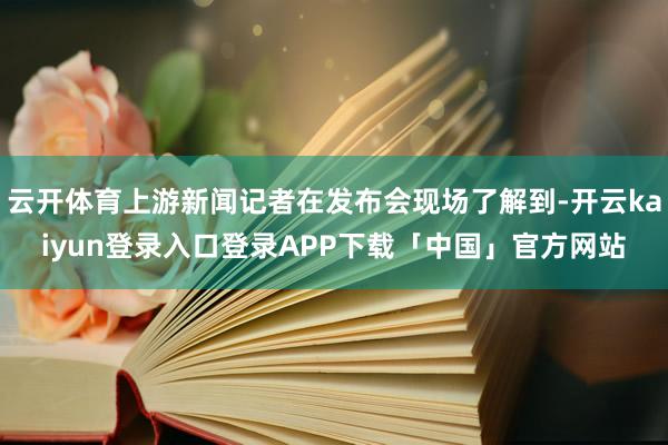云开体育上游新闻记者在发布会现场了解到-开云kaiyun登录入口登录APP下载「中国」官方网站